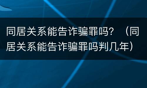 同居关系能告诈骗罪吗？（同居关系能告诈骗罪吗判几年）
