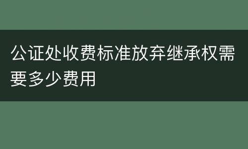 公证处收费标准放弃继承权需要多少费用
