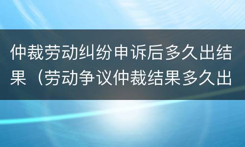 仲裁劳动纠纷申诉后多久出结果（劳动争议仲裁结果多久出来）