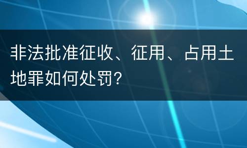 非法批准征收、征用、占用土地罪如何处罚？