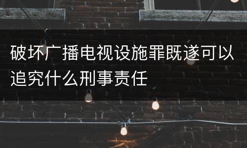 破坏广播电视设施罪既遂可以追究什么刑事责任