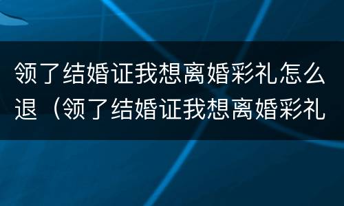 领了结婚证我想离婚彩礼怎么退（领了结婚证我想离婚彩礼怎么退呢）