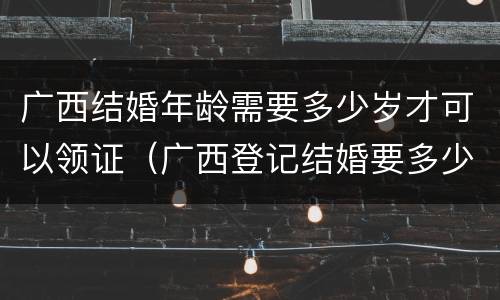 广西结婚年龄需要多少岁才可以领证（广西登记结婚要多少岁）