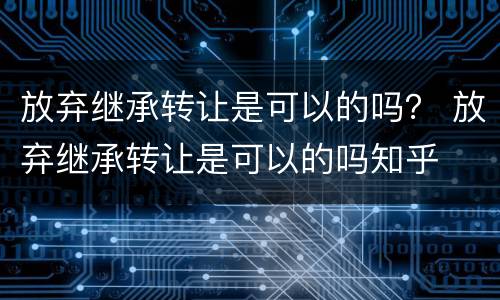 放弃继承转让是可以的吗？ 放弃继承转让是可以的吗知乎