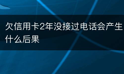欠信用卡2年没接过电话会产生什么后果