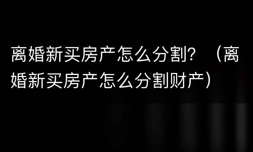 离婚新买房产怎么分割？（离婚新买房产怎么分割财产）
