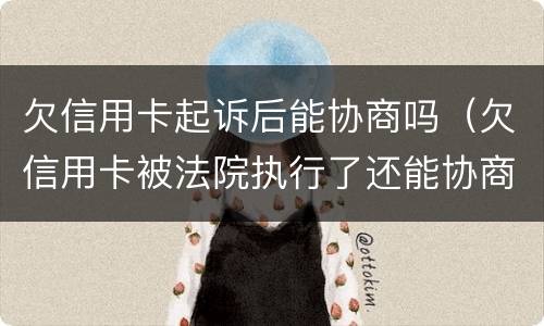 欠信用卡起诉后能协商吗（欠信用卡被法院执行了还能协商吗）