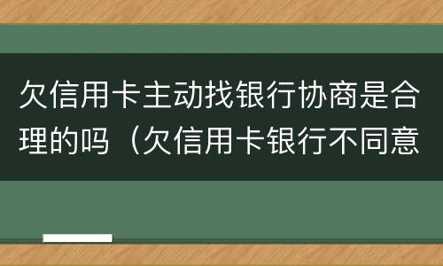 欠信用卡主动找银行协商是合理的吗（欠信用卡银行不同意协商还款）