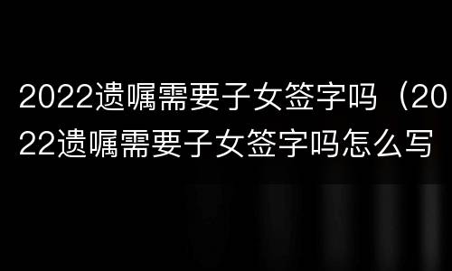 2022遗嘱需要子女签字吗（2022遗嘱需要子女签字吗怎么写）