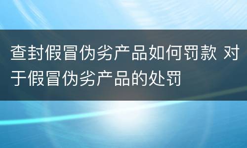 查封假冒伪劣产品如何罚款 对于假冒伪劣产品的处罚