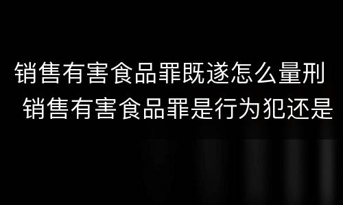 销售有害食品罪既遂怎么量刑 销售有害食品罪是行为犯还是结果犯