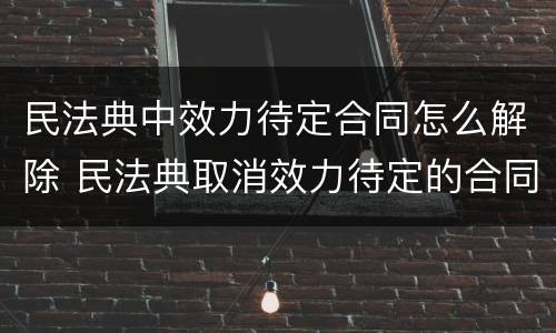 民法典中效力待定合同怎么解除 民法典取消效力待定的合同