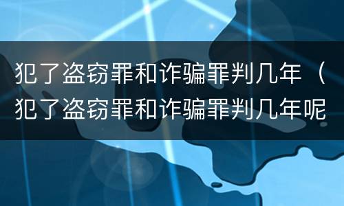 犯了盗窃罪和诈骗罪判几年（犯了盗窃罪和诈骗罪判几年呢）