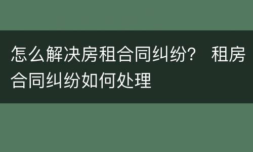 怎么解决房租合同纠纷？ 租房合同纠纷如何处理