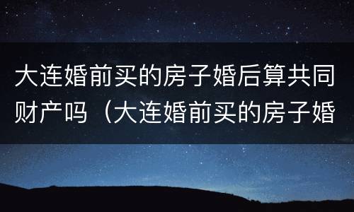 大连婚前买的房子婚后算共同财产吗（大连婚前买的房子婚后算共同财产吗知乎）