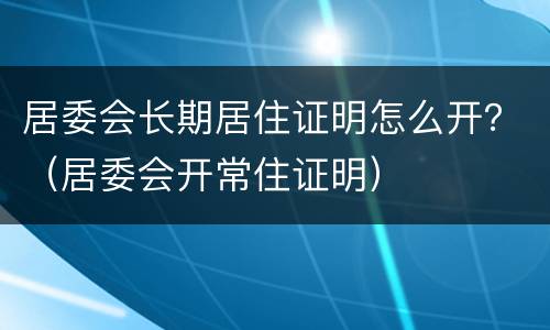 居委会长期居住证明怎么开？（居委会开常住证明）