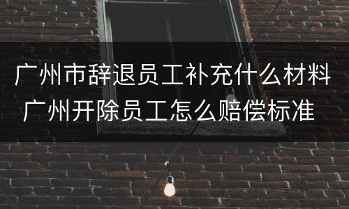 广州市辞退员工补充什么材料 广州开除员工怎么赔偿标准