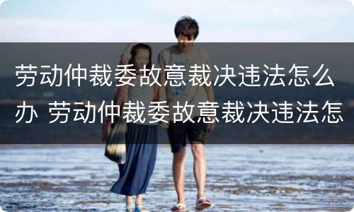 劳动仲裁委故意裁决违法怎么办 劳动仲裁委故意裁决违法怎么办呢