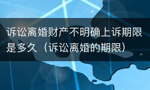 诉讼离婚财产不明确上诉期限是多久（诉讼离婚的期限）