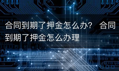 合同到期了押金怎么办？ 合同到期了押金怎么办理