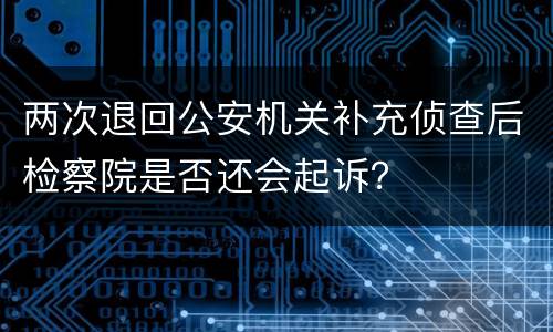 两次退回公安机关补充侦查后检察院是否还会起诉？