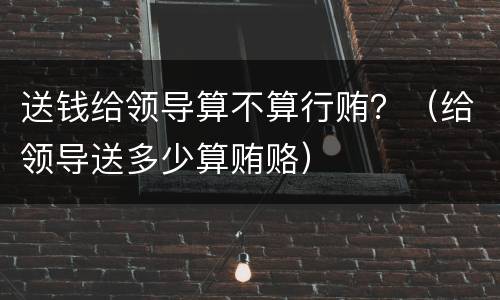 送钱给领导算不算行贿？（给领导送多少算贿赂）