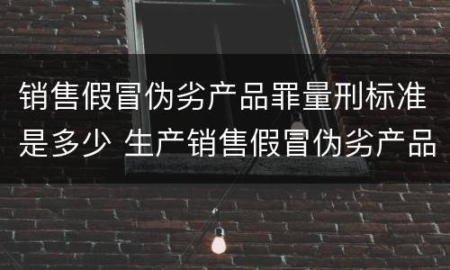 销售假冒伪劣产品罪量刑标准是多少 生产销售假冒伪劣产品罪的量刑