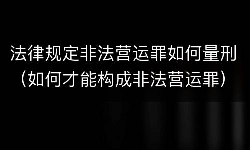 法律规定非法营运罪如何量刑（如何才能构成非法营运罪）