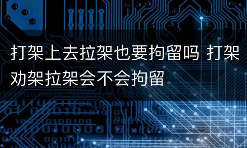 打架上去拉架也要拘留吗 打架劝架拉架会不会拘留