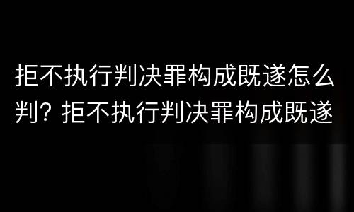 拒不执行判决罪构成既遂怎么判? 拒不执行判决罪构成既遂怎么判定