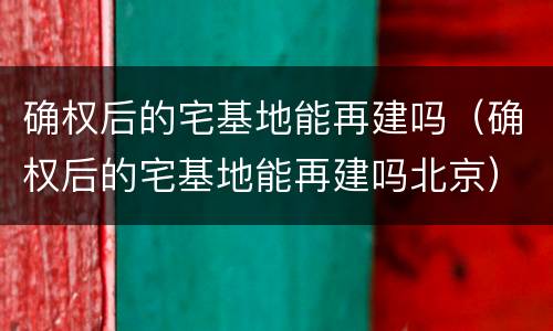 确权后的宅基地能再建吗（确权后的宅基地能再建吗北京）