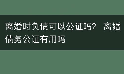 离婚时负债可以公证吗？ 离婚债务公证有用吗