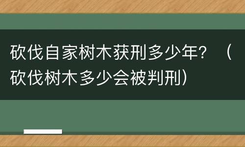 砍伐自家树木获刑多少年？（砍伐树木多少会被判刑）