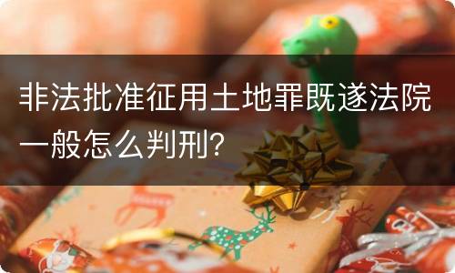 非法批准征用土地罪既遂法院一般怎么判刑？