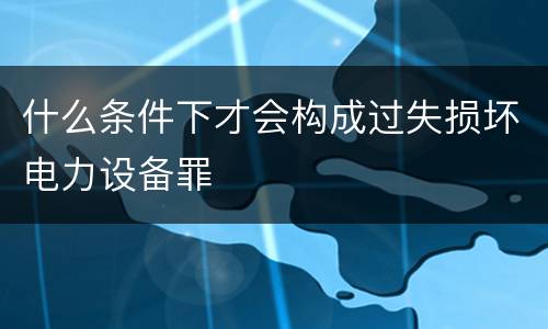 什么条件下才会构成过失损坏电力设备罪