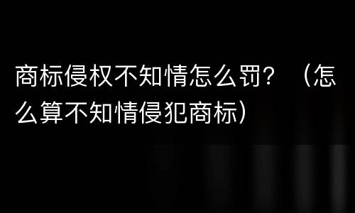 商标侵权不知情怎么罚？（怎么算不知情侵犯商标）