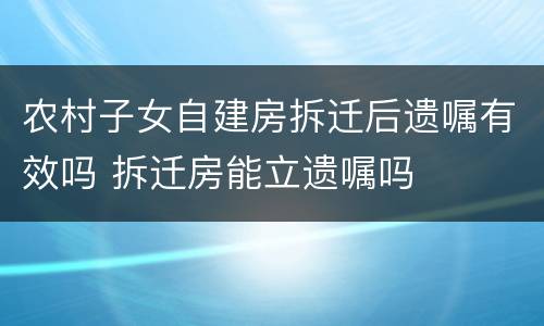 农村子女自建房拆迁后遗嘱有效吗 拆迁房能立遗嘱吗