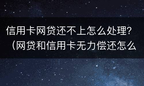 信用卡网贷还不上怎么处理？（网贷和信用卡无力偿还怎么办）