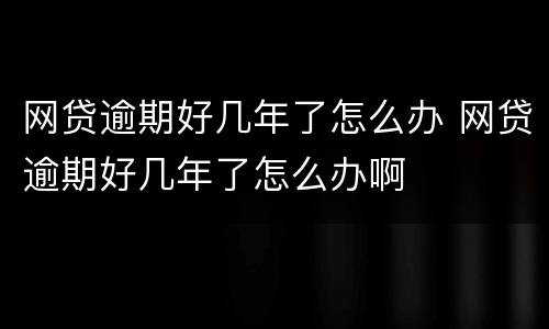 网贷逾期好几年了怎么办 网贷逾期好几年了怎么办啊