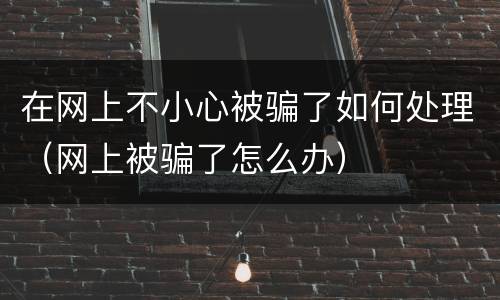 在网上不小心被骗了如何处理（网上被骗了怎么办）