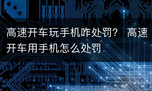 高速开车玩手机咋处罚？ 高速开车用手机怎么处罚