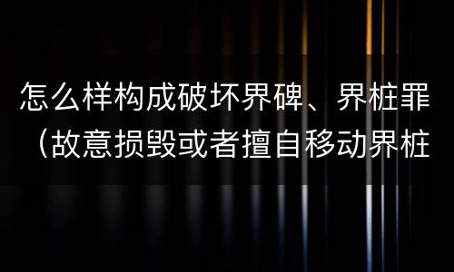 怎么样构成破坏界碑、界桩罪（故意损毁或者擅自移动界桩）