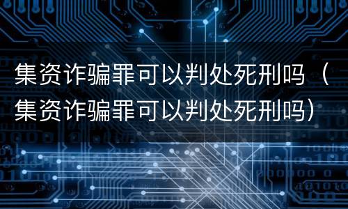 集资诈骗罪可以判处死刑吗（集资诈骗罪可以判处死刑吗）