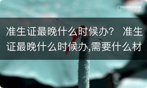 准生证最晚什么时候办？ 准生证最晚什么时候办,需要什么材料