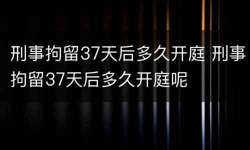 刑事拘留37天后多久开庭 刑事拘留37天后多久开庭呢