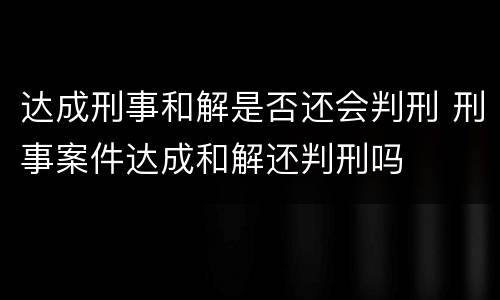 达成刑事和解是否还会判刑 刑事案件达成和解还判刑吗