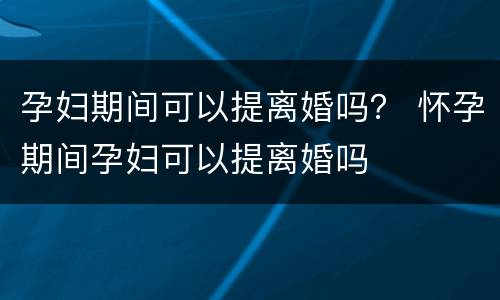 孕妇期间可以提离婚吗？ 怀孕期间孕妇可以提离婚吗
