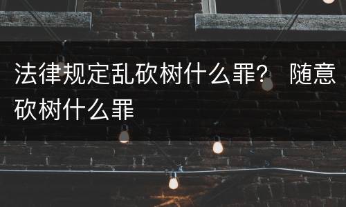 法律规定乱砍树什么罪？ 随意砍树什么罪