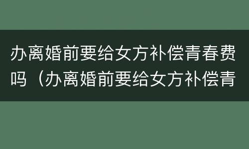 办离婚前要给女方补偿青春费吗（办离婚前要给女方补偿青春费吗合法吗）