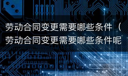 劳动合同变更需要哪些条件（劳动合同变更需要哪些条件呢）